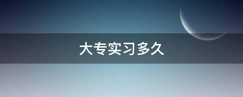 大专实习多久 大专大三是怎么安排的