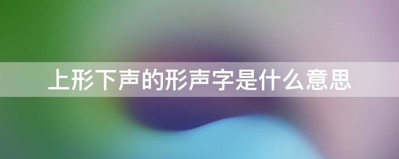 上形下声的形声字是什么意思 上形下声的形声字都有哪些