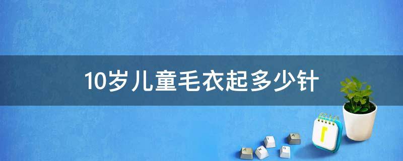 10岁儿童毛衣起多少针 10岁儿童毛衣起多少针从上往下,怎么织