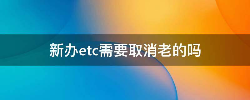 新办etc需要取消老的吗 老etc怎么注销办理新etc