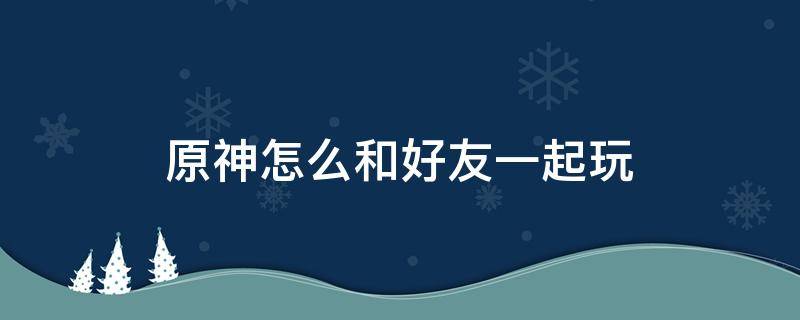 原神怎么和好友一起玩（原神怎么和好友一起玩儿）