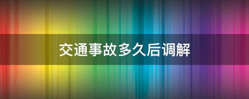 交通事故多久后调解（交通事故处理什么时候需要调解）