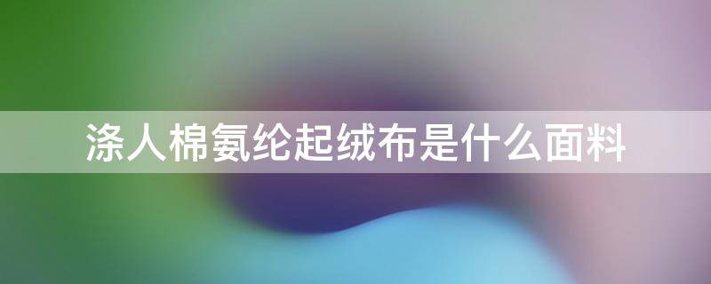 涤人棉氨纶起绒布是什么面料 涤纶氨纶棉是什么面料