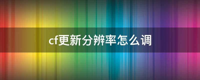 cf更新分辨率怎么调（cf更新后分辨率有哪些设置）