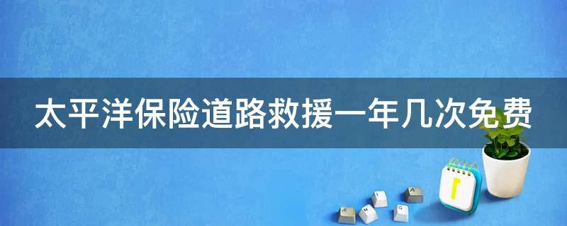 太平洋保险道路救援一年几次免费 太平洋保险公司道路救援一年几次免费