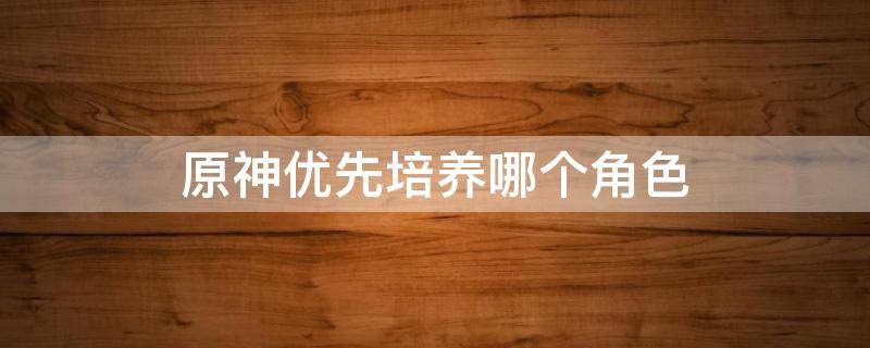 原神优先培养哪个角色 原神角色培养选择