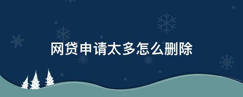 网贷申请太多怎么删除（网贷申请过多如何注销）