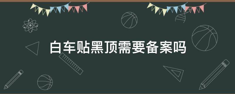 白车贴黑顶需要备案吗 白车贴黑车顶膜要备案不