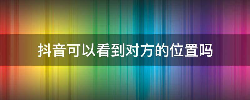 抖音可以看到对方的位置吗（抖音能不能看到对方的位置）