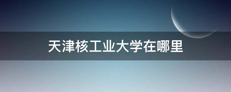 天津核工业大学在哪里 核工业大学天津校区