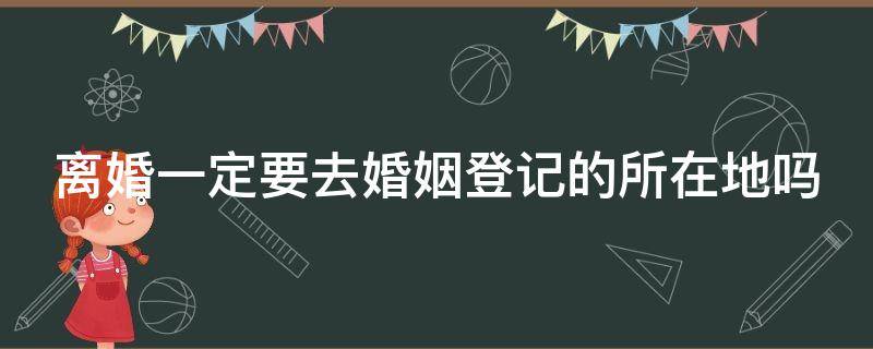 离婚一定要去婚姻登记的所在地吗（离婚需要去结婚地吗）