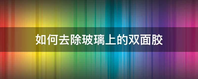 如何去除玻璃上的双面胶（去除玻璃上的双面胶的最好方法）