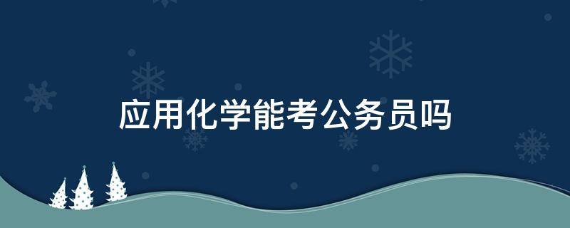 应用化学能考公务员吗 应用化学可以考公务员吗?