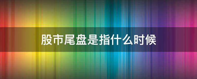 股市尾盘是指什么时候 股市的尾盘是什么时候