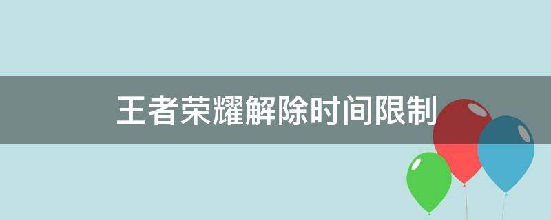 王者荣耀解除时间限制（王者荣耀解除时间限制QQ）