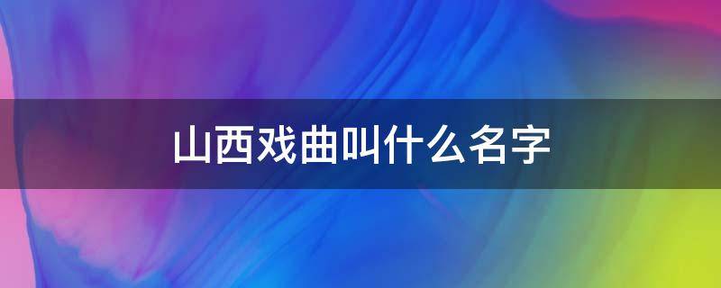 山西戏曲叫什么名字 山西戏曲叫什么名字为什么叫这个名字