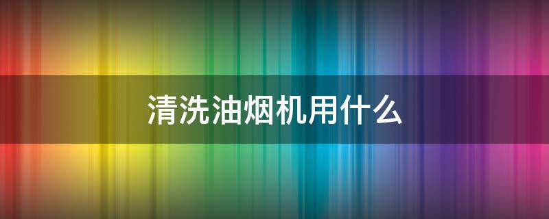 清洗油烟机用什么（清洗油烟机用什么东西）