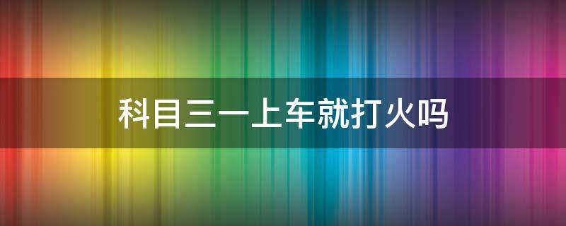 科目三一上车就打火吗 科目三上车用打火吗