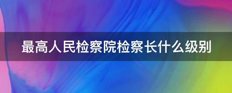 最高人民检察院检察长什么级别（最高人民检察院检察长是副国级还是正部级）