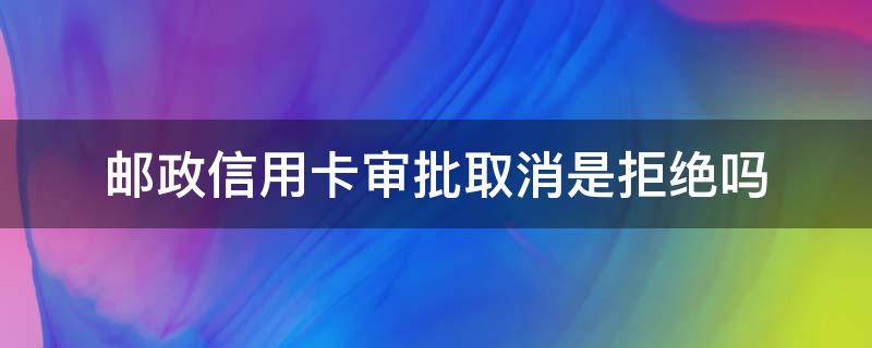 邮政信用卡审批取消是拒绝吗（邮政审批拒绝什么意思）