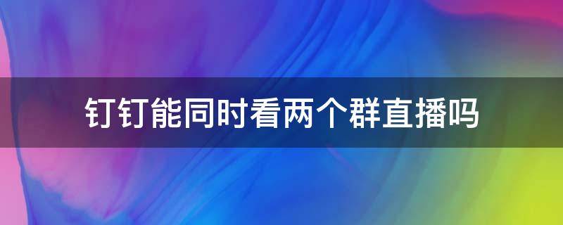 钉钉能同时看两个群直播吗 钉钉能同时在两个群直播吗