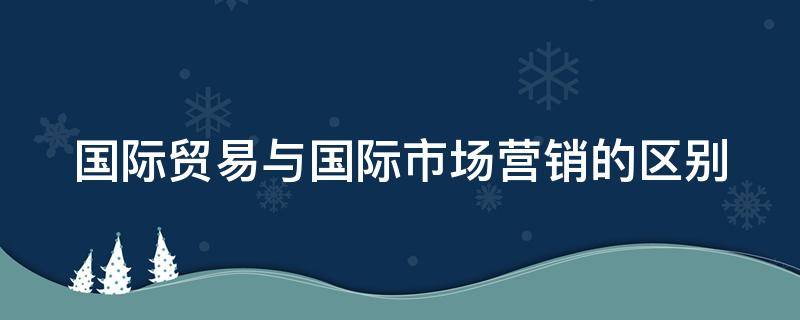 国际贸易与国际市场营销的区别 国际贸易与国际市场营销的区别与联系