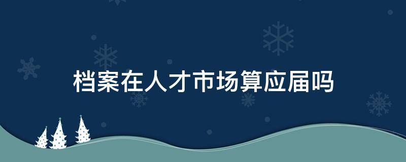 档案在人才市场算应届吗 档案在人才市场算应届吗杭州