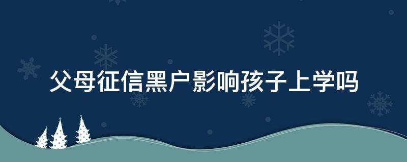 父母征信黑户影响孩子上学吗（父母征信黑了会影响孩子上学吗）