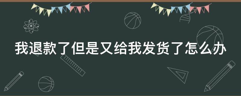 我退款了但是又给我发货了怎么办 我退款成功了但是又给我发货了怎么办