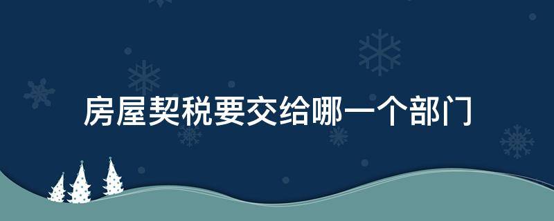 房屋契税要交给哪一个部门 房产契税交给什么部门