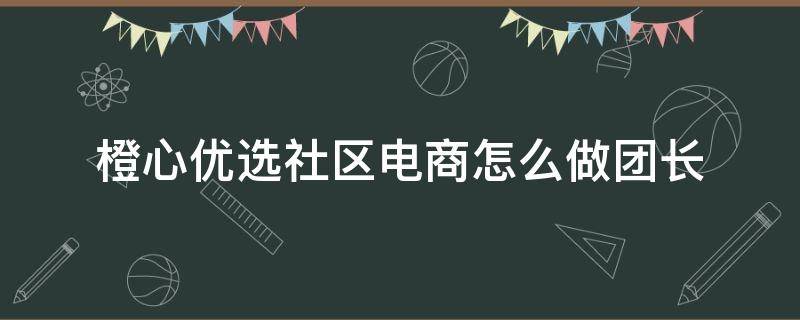 橙心优选社区电商怎么做团长 橙心优选社区电商经理