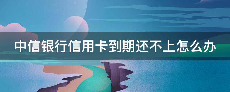 中信银行信用卡到期还不上怎么办 中信银行卡到期会续卡吗