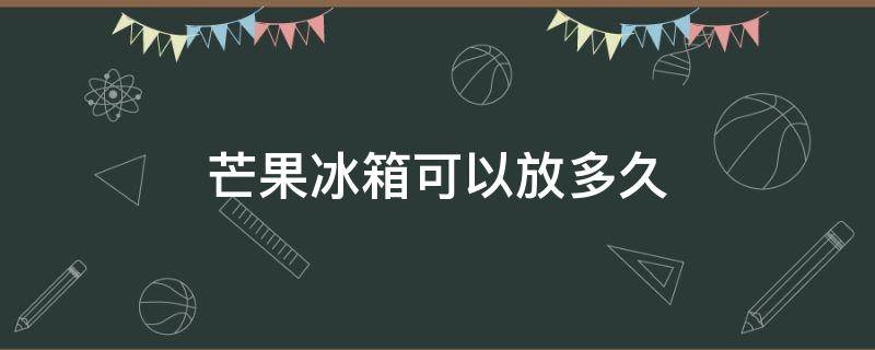 芒果冰箱可以放多久 芒果在冰箱里面可以放多久