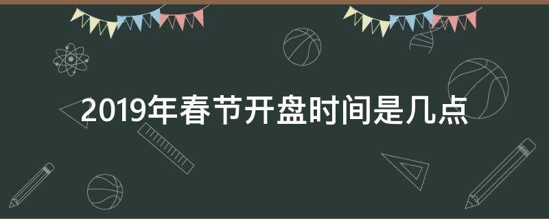 2019年春节开盘时间是几点（春节什么时候开盘）