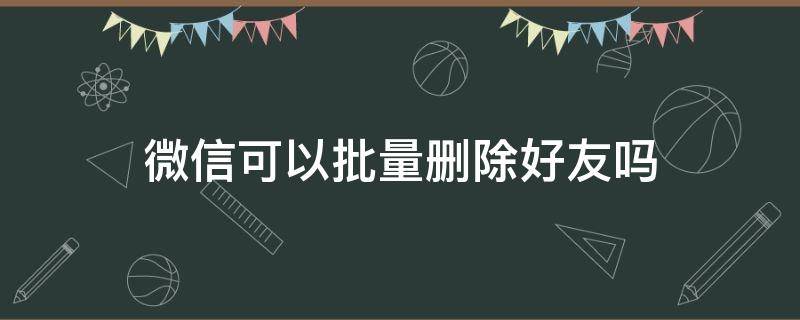 微信可以批量删除好友吗（电脑微信可以批量删除好友吗）