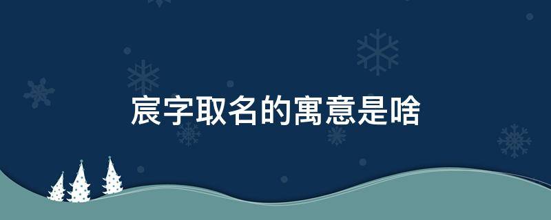 宸字取名的寓意是啥 宸字取名的含义是什么