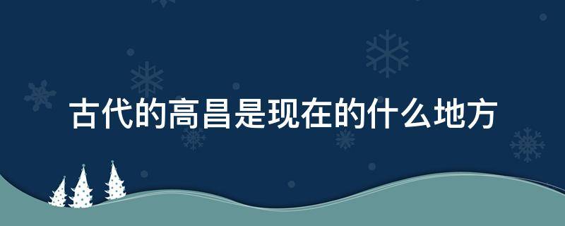 古代的高昌是现在的什么地方 古代高昌是哪个国家