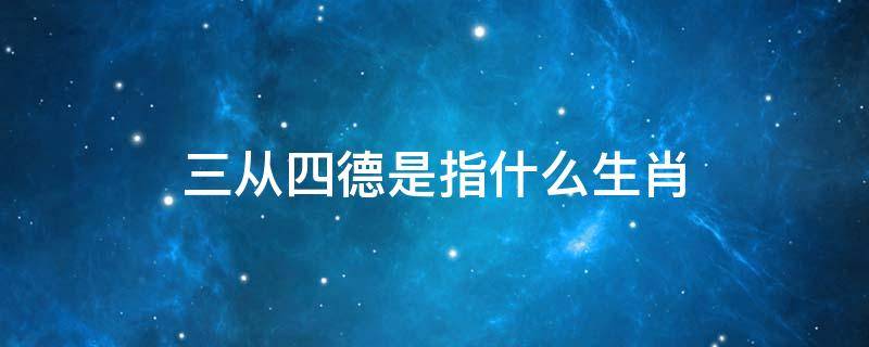 三从四德是指什么生肖 三从四德是指什么生肖?