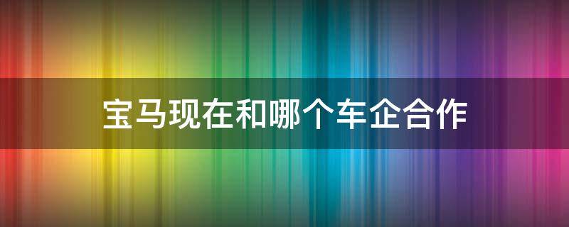 宝马现在和哪个车企合作 宝马汽车和谁合作