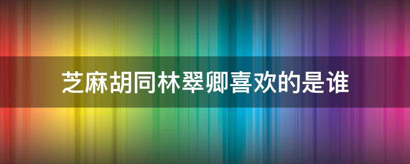 芝麻胡同林翠卿喜欢的是谁（芝麻胡同大结局林翠卿为什么要走）