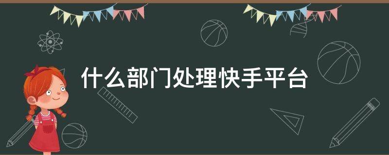 什么部门处理快手平台 快手平台处理问题怎么样