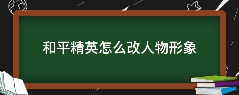 和平精英怎么改人物形象（和平精英怎么改人物形象好看）