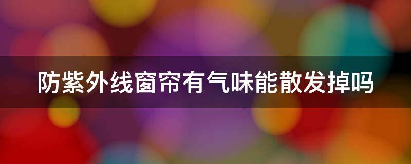 防紫外线窗帘有气味能散发掉吗 防紫外线窗帘有气味能散发掉吗安全吗