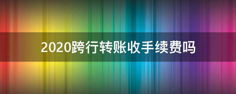 2020跨行转账收手续费吗 跨行转账收费标准2020