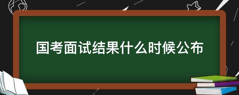 国考面试结果什么时候公布（国考面试成绩什么时候公布）