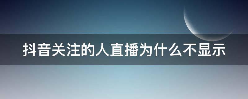 抖音关注的人直播为什么不显示（抖音关注的人直播为什么不显示,只显示常看的人视频）