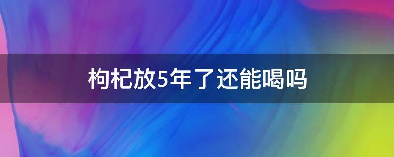 枸杞放5年了还能喝吗 枸杞放置5年可以吃吗