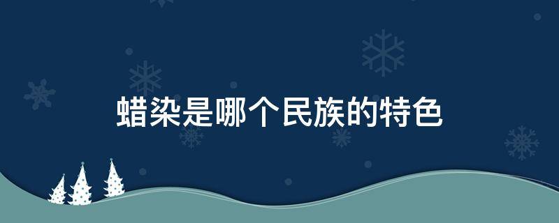 蜡染是哪个民族的特色 蜡染是哪个民族的特色绿茶有哪种