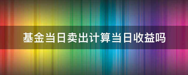 基金当日卖出计算当日收益吗 基金卖出当天的收益怎么算