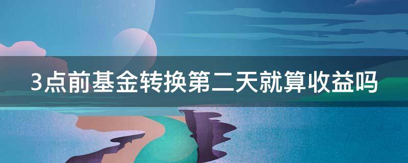 3点前基金转换第二天就算收益吗（3点前基金转换第二天就算收益吗对吗）